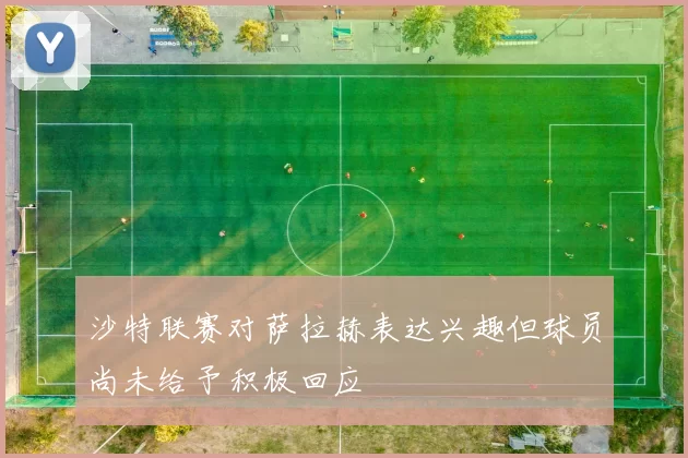 沙特联赛对萨拉赫表达兴趣但球员尚未给予积极回应