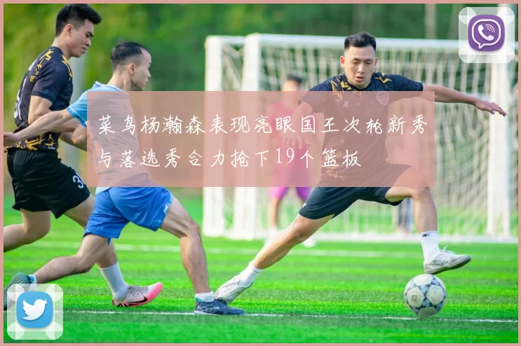 菜鸟杨瀚森表现亮眼国王次轮新秀与落选秀合力抢下19个篮板
