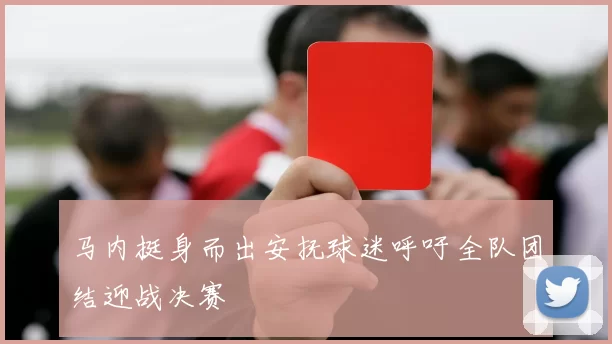 马内挺身而出安抚球迷呼吁全队团结迎战决赛