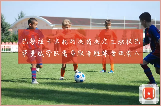 巴黎纽卡末轮对决将决定主动权巴萨曼城等队需争取净胜球晋级前八