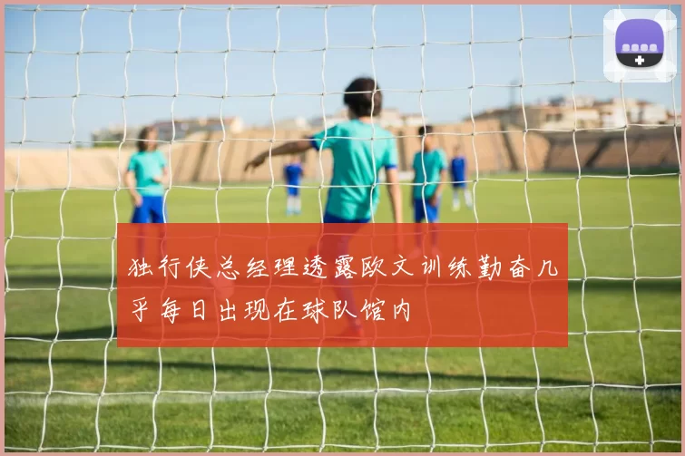 独行侠总经理透露欧文训练勤奋几乎每日出现在球队馆内