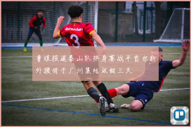 鲁媒报道泰山队热身赛战平首尔新外援将于广州集结放假三天