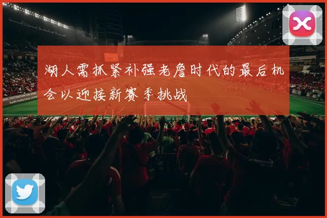 湖人需抓紧补强老詹时代的最后机会以迎接新赛季挑战