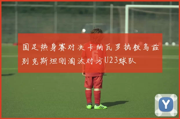 国足热身赛对决卡纳瓦罗执教乌兹别克斯坦刚淘汰对方U23球队
