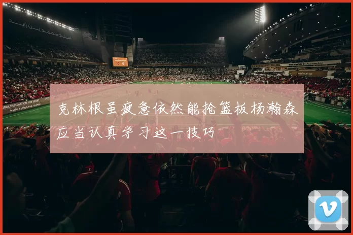 克林根虽疲惫依然能抢篮板杨瀚森应当认真学习这一技巧