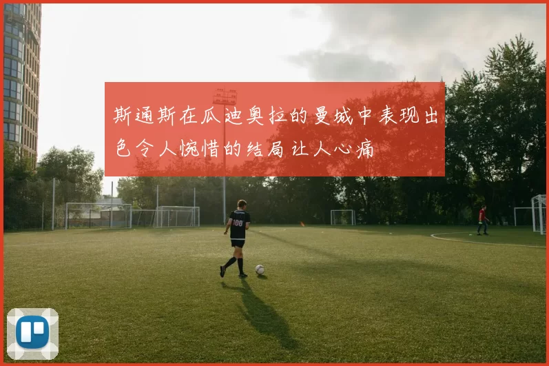 斯通斯在瓜迪奥拉的曼城中表现出色令人惋惜的结局让人心痛