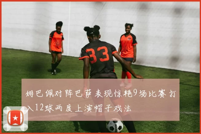 姆巴佩对阵巴萨表现惊艳9场比赛打入12球两度上演帽子戏法