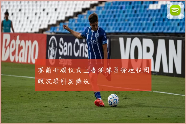 赛前升旗仪式上香港球员徐远征闭眼沉思引发热议